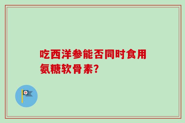 吃西洋参能否同时食用氨糖软骨素？