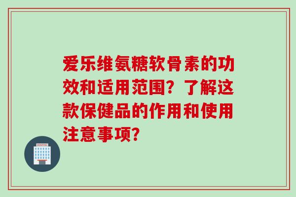 爱乐维氨糖软骨素的功效和适用范围？了解这款保健品的作用和使用注意事项？