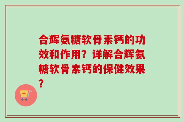 合辉氨糖软骨素钙的功效和作用？详解合辉氨糖软骨素钙的保健效果？