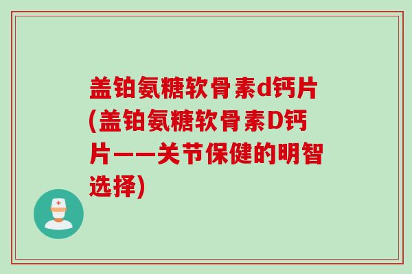盖铂氨糖软骨素d钙片(盖铂氨糖软骨素D钙片——关节保健的明智选择)