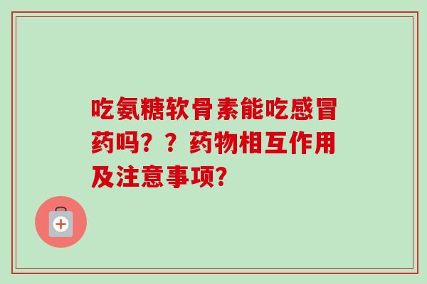 吃氨糖软骨素能吃感冒药吗？？药物相互作用及注意事项？