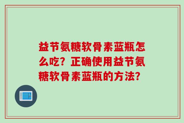 益节氨糖软骨素蓝瓶怎么吃？正确使用益节氨糖软骨素蓝瓶的方法？