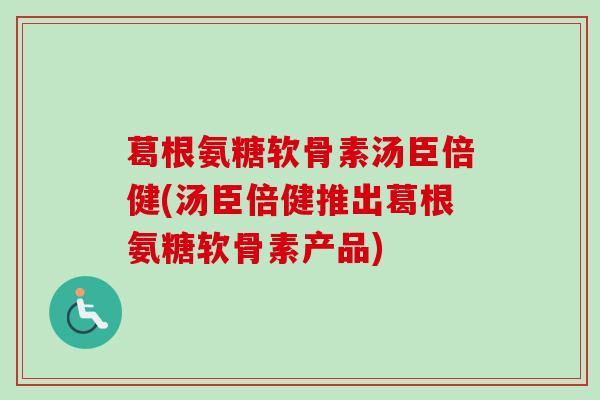 葛根氨糖软骨素汤臣倍健(汤臣倍健推出葛根氨糖软骨素产品)