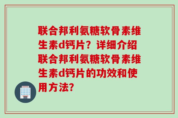 联合邦利氨糖软骨素维生素d钙片？详细介绍联合邦利氨糖软骨素维生素d钙片的功效和使用方法？