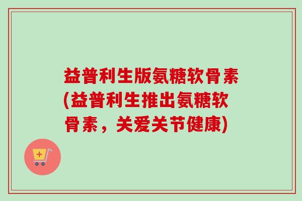 益普利生版氨糖软骨素(益普利生推出氨糖软骨素，关爱关节健康)