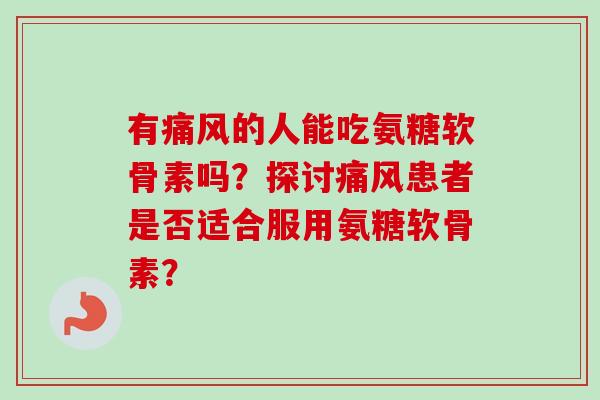 有痛风的人能吃氨糖软骨素吗？探讨痛风患者是否适合服用氨糖软骨素？