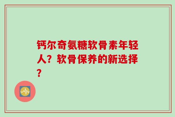 钙尔奇氨糖软骨素年轻人？软骨保养的新选择？