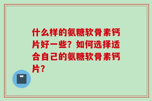 什么样的氨糖软骨素钙片好一些？如何选择适合自己的氨糖软骨素钙片？