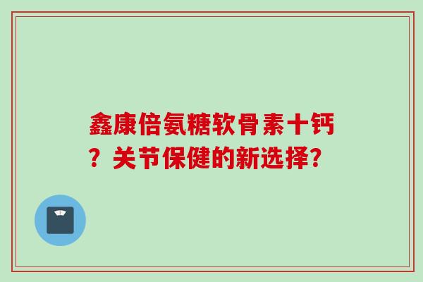 鑫康倍氨糖软骨素十钙？关节保健的新选择？