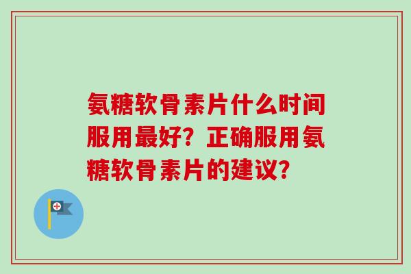 氨糖软骨素片什么时间服用最好？正确服用氨糖软骨素片的建议？