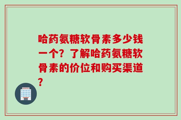 哈药氨糖软骨素多少钱一个？了解哈药氨糖软骨素的价位和购买渠道？