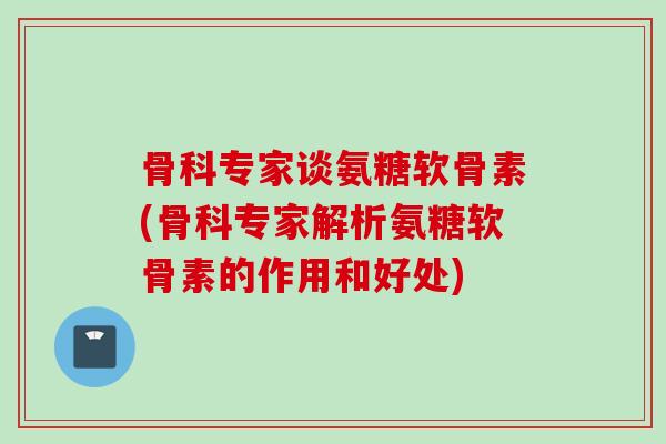 骨科专家谈氨糖软骨素(骨科专家解析氨糖软骨素的作用和好处)