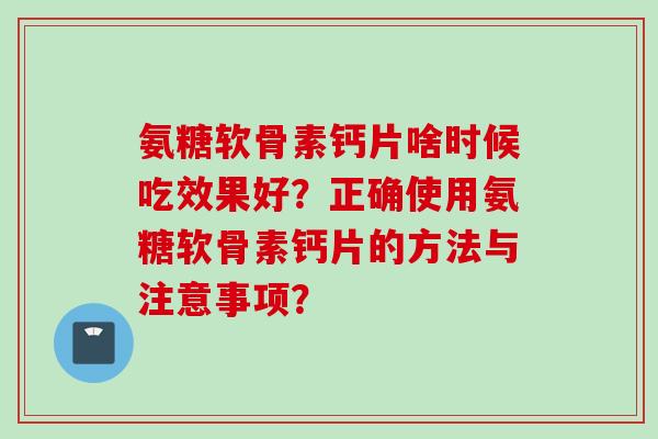 氨糖软骨素钙片啥时候吃效果好？正确使用氨糖软骨素钙片的方法与注意事项？