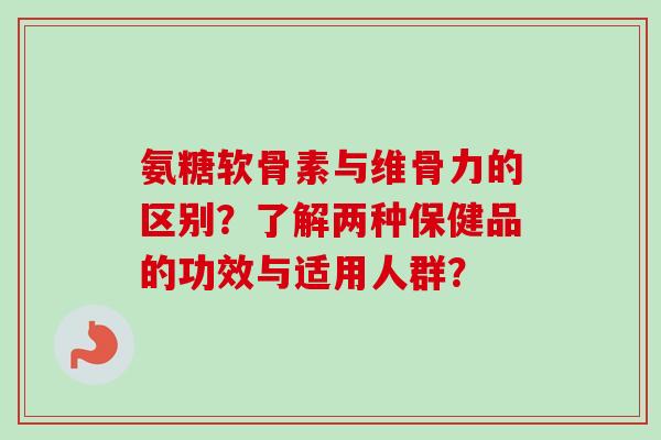 氨糖软骨素与维骨力的区别？了解两种保健品的功效与适用人群？