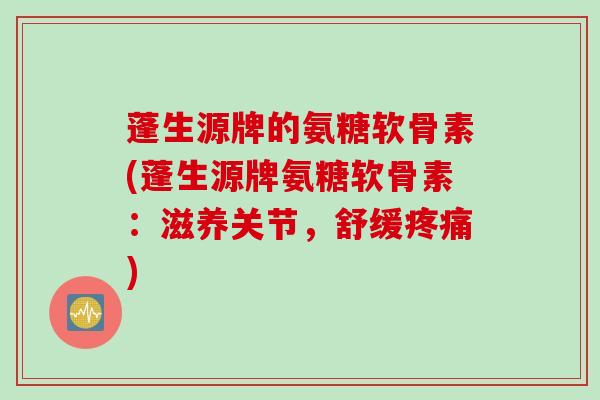 蓬生源牌的氨糖软骨素(蓬生源牌氨糖软骨素：滋养关节，舒缓疼痛)
