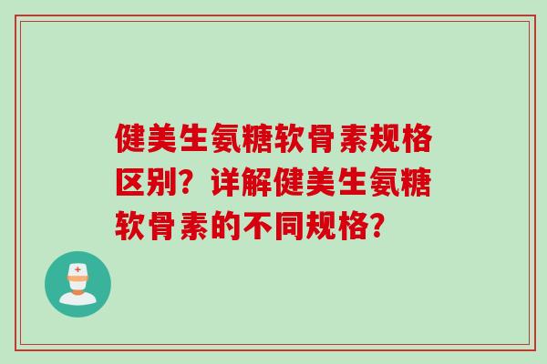 健美生氨糖软骨素规格区别？详解健美生氨糖软骨素的不同规格？