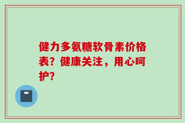 健力多氨糖软骨素价格表？健康关注，用心呵护？