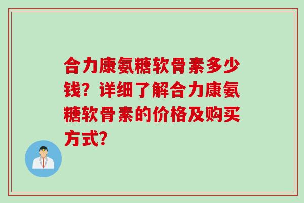 合力康氨糖软骨素多少钱？详细了解合力康氨糖软骨素的价格及购买方式？