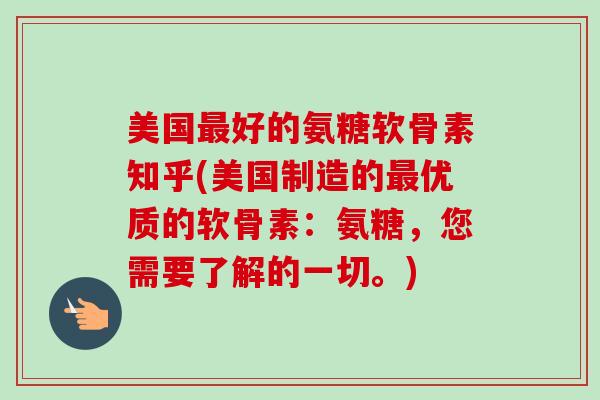 美国最好的氨糖软骨素知乎(美国制造的最优质的软骨素：氨糖，您需要了解的一切。)