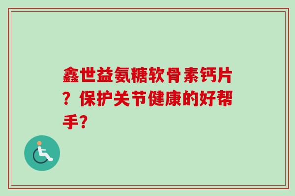 鑫世益氨糖软骨素钙片？保护关节健康的好帮手？
