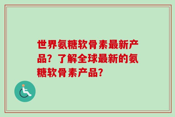 世界氨糖软骨素最新产品？了解全球最新的氨糖软骨素产品？