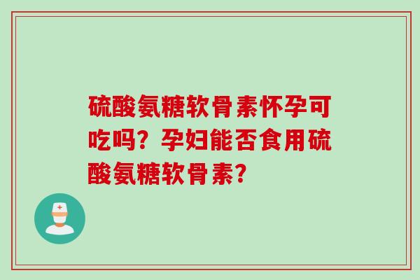 硫酸氨糖软骨素怀孕可吃吗？孕妇能否食用硫酸氨糖软骨素？