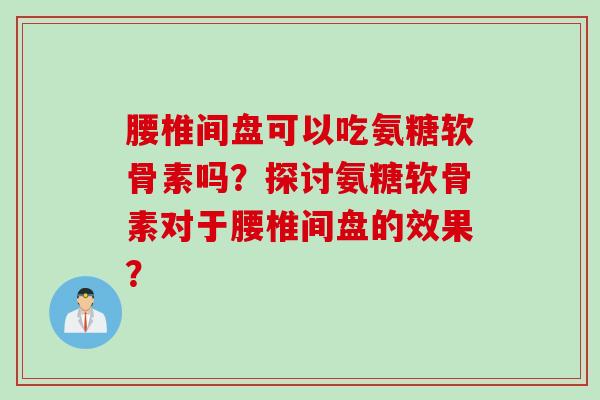 腰椎间盘可以吃氨糖软骨素吗？探讨氨糖软骨素对于腰椎间盘的效果？