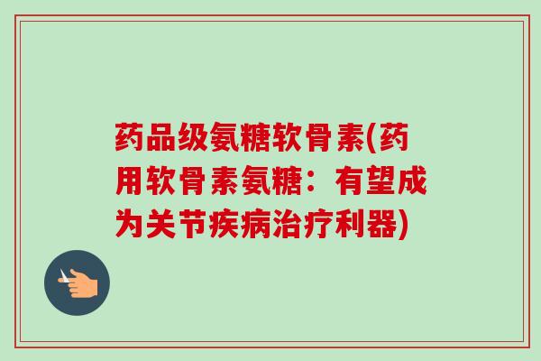 药品级氨糖软骨素(药用软骨素氨糖：有望成为关节疾病治疗利器)