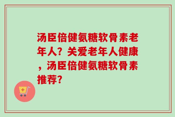 汤臣倍健氨糖软骨素老年人？关爱老年人健康，汤臣倍健氨糖软骨素推荐？