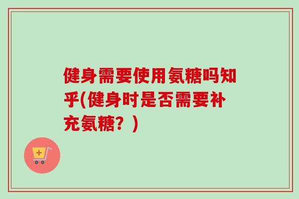 健身需要使用氨糖吗知乎(健身时是否需要补充氨糖？)