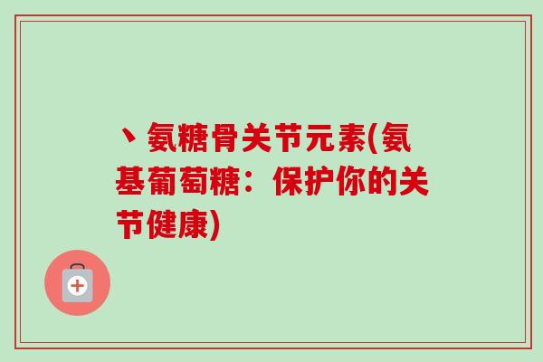 丶氨糖骨关节元素(氨基葡萄糖：保护你的关节健康)