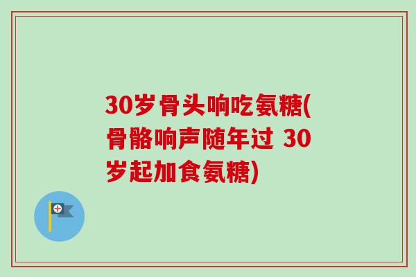 30岁骨头响吃氨糖(骨骼响声随年过 30岁起加食氨糖)