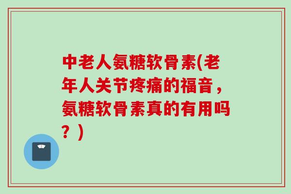 中老人氨糖软骨素(老年人关节疼痛的福音，氨糖软骨素真的有用吗？)