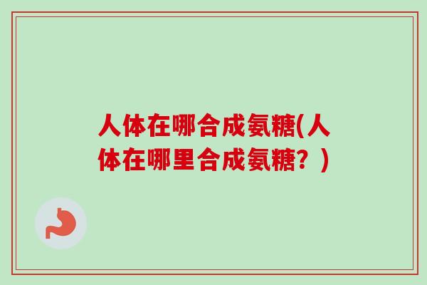 人体在哪合成氨糖(人体在哪里合成氨糖？)