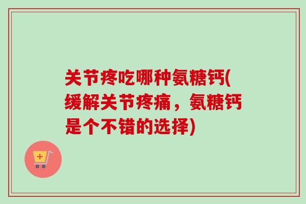 关节疼吃哪种氨糖钙(缓解关节疼痛，氨糖钙是个不错的选择)