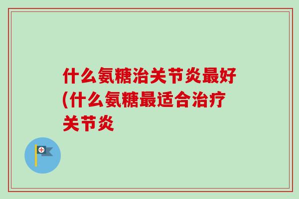 什么氨糖治关节炎最好(什么氨糖最适合治疗关节炎