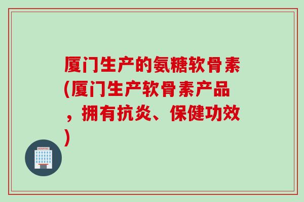 厦门生产的氨糖软骨素(厦门生产软骨素产品，拥有抗炎、保健功效)