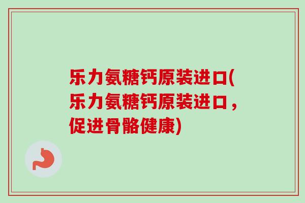 乐力氨糖钙原装进口(乐力氨糖钙原装进口，促进骨骼健康)