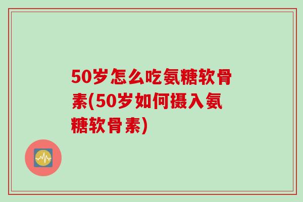 50岁怎么吃氨糖软骨素(50岁如何摄入氨糖软骨素)