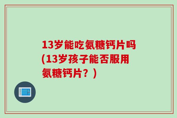 13岁能吃氨糖钙片吗(13岁孩子能否服用氨糖钙片？)