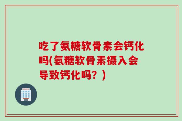 吃了氨糖软骨素会钙化吗(氨糖软骨素摄入会导致钙化吗？)