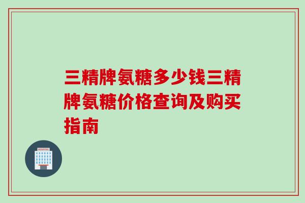 三精牌氨糖多少钱三精牌氨糖价格查询及购买指南