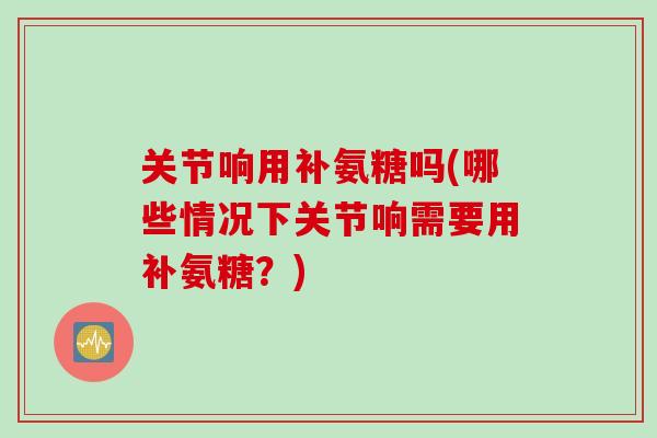 关节响用补氨糖吗(哪些情况下关节响需要用补氨糖？)