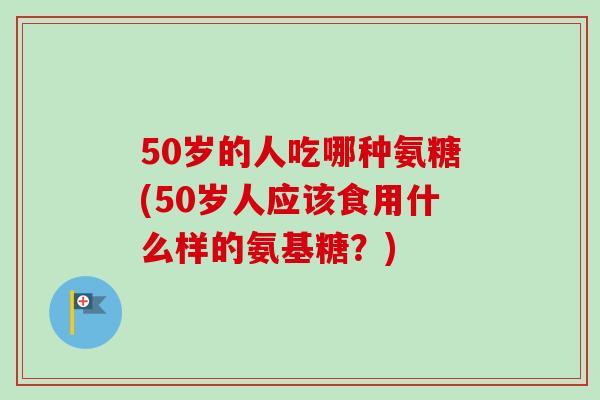 50岁的人吃哪种氨糖(50岁人应该食用什么样的氨基糖？)