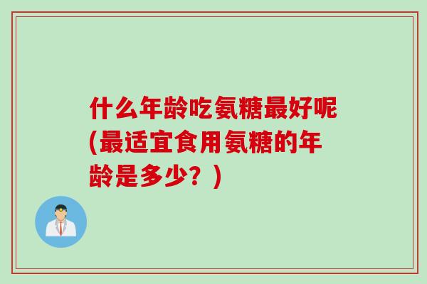什么年龄吃氨糖最好呢(最适宜食用氨糖的年龄是多少？)