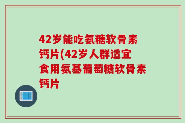 42岁能吃氨糖软骨素钙片(42岁人群适宜食用氨基葡萄糖软骨素钙片 42岁能吃氨糖软骨素钙片(42岁人群适宜食用氨基葡萄糖软骨素钙片