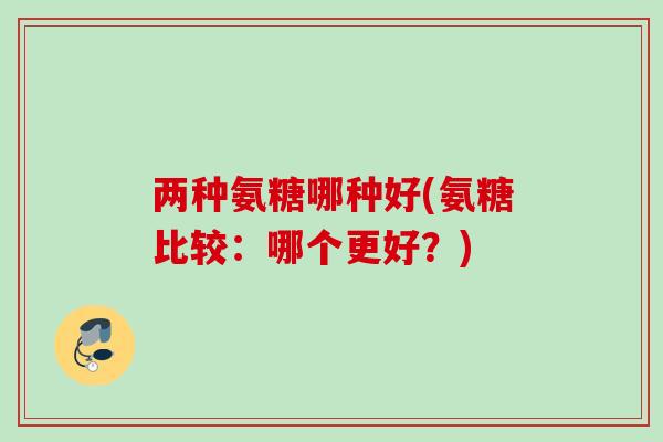 两种氨糖哪种好(氨糖比较：哪个更好？)