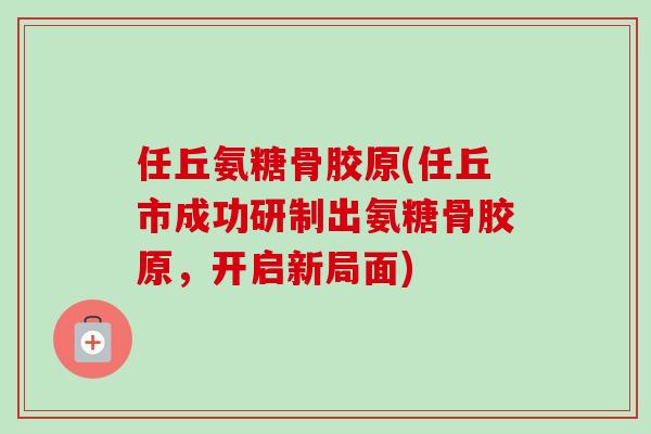 任丘氨糖骨胶原(任丘市成功研制出氨糖骨胶原，开启新局面)