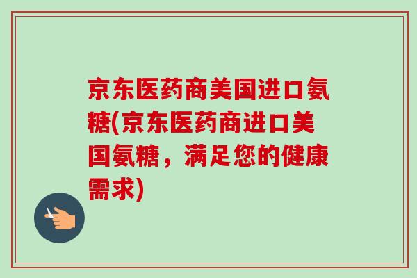 京东医药商美国进口氨糖(京东医药商进口美国氨糖，满足您的健康需求)