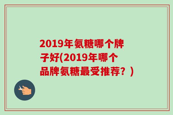 2019年氨糖哪个牌子好(2019年哪个品牌氨糖最受推荐？)